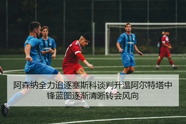 阿森纳全力追逐塞斯科谈判升温阿尔特塔中锋蓝图逐渐清晰转会风向
