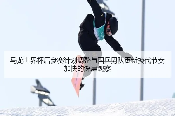马龙世界杯后参赛计划调整与国乒男队更新换代节奏加快的深层观察
